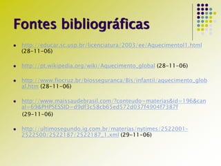 Fontes bibliográficas
 http://educar.sc.usp.br/licenciatura/2003/ee/Aquecimentol1.html
(28-11-06)
 http://pt.wikipedia.org/wiki/Aquecimento_global (28-11-06)
 http://www.fiocruz.br/biosseguranca/Bis/infantil/aquecimento_glob
al.htm (28-11-06)
 http://www.maissaudebrasil.com/?conteudo=materias&id=196&can
al=69&PHPSESSID=d9df3c58cb65ed572d037f4904f7387f
(29-11-06)
 http://ultimosegundo.ig.com.br/materias/nytimes/2522001-
2522500/2522187/2522187_1.xml (29-11-06)
 