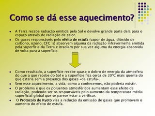 Como se dá esse aquecimento?
 A Terra recebe radiação emitida pelo Sol e devolve grande parte dela para o
espaço através de radiação de calor.
 Os gases responsáveis pelo efeito de estufa (vapor de água, dióxido de
carbono, ozono, CFC´s) absorvem alguma da radiação infravermelha emitida
pela superfície da Terra e irradiam por sua vez alguma da energia absorvida
de volta para a superfície.
 Como resultado, a superfície recebe quase o dobro de energia da atmosfera
do que a que recebe do Sol e a superfície fica cerca de 30ºC mais quente do
que estaria sem a presença dos gases «de estufa».
 Sem esse aquecimento, a vida, como a conhecemos, não poderia existir.
 O problema é que os poluentes atmosféricos aumentam esse efeito de
radiação, podendo ser os responsáveis pelo aumento da temperatura média
superficial global que se parece estar a verificar.
 O Protocolo de Kyoto visa a redução da emissão de gases que promovem o
aumento do efeito de estufa.
 