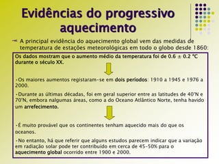Evidências do progressivo
aquecimento
 A principal evidência do aquecimento global vem das medidas de
temperatura de estações meteorológicas em todo o globo desde 1860:
Os dados mostram que o aumento médio da temperatura foi de 0.6 ± 0.2 ºC
durante o século XX.
•Os maiores aumentos registaram-se em dois períodos: 1910 a 1945 e 1976 a
2000.
•Durante as últimas décadas, foi em geral superior entre as latitudes de 40°N e
70°N, embora nalgumas áreas, como a do Oceano Atlântico Norte, tenha havido
um arrefecimento.
•É muito provável que os continentes tenham aquecido mais do que os
oceanos.
•No entanto, há que referir que alguns estudos parecem indicar que a variação
em radiação solar pode ter contribuído em cerca de 45–50% para o
aquecimento global ocorrido entre 1900 e 2000.
 