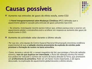 Causas possíveis
 Aumento nas emissões de gases do efeito estufa, como CO2
- O Painel Intergovernamental sobre Mudanças Climáticas (IPCC) defendeu que o
aquecimento global é causado pela emissão de gases poluentes tipo CO2;
- No entanto, investigação recente parece indicar que, embora pareça estar a ocorrer um
aquecimento global, a estratosfera está a arrefecer em resposta ao aumento dos gases de
estufa (como o CO2).
 Aumento da actividade solar durante o último século
- Por sua vez, uma equipa do Centro Espacial Nacional Dinamarquês encontrou evidência
experimental de que a radiação cósmica proveniente da explosão de estrelas pode
promover a formação de nuvens na baixa atmosfera.
- Como, durante o século XX, o campo magnético do Sol, que protege a Terra de radiação
cósmica, mais do que duplicou em intensidade, o fluxo de radiação cósmica foi menor.
Isso poderá ter reduzido o número de nuvens de baixa altitude na Terra, que promovem
um arrefecimento da atmosfera. Pode ser um factor muito importante, e até agora
descurado, na explicação do aquecimento global durante o último século.
 