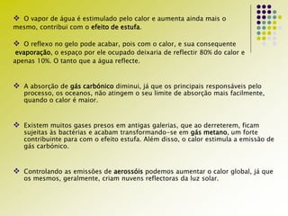  O vapor de água é estimulado pelo calor e aumenta ainda mais o
mesmo, contribui com o efeito de estufa.
 O reflexo no gelo pode acabar, pois com o calor, e sua consequente
evaporação, o espaço por ele ocupado deixaria de reflectir 80% do calor e
apenas 10%. O tanto que a água reflecte.
 A absorção de gás carbónico diminui, já que os principais responsáveis pelo
processo, os oceanos, não atingem o seu limite de absorção mais facilmente,
quando o calor é maior.
 Existem muitos gases presos em antigas galerias, que ao derreterem, ficam
sujeitas às bactérias e acabam transformando-se em gás metano, um forte
contribuinte para com o efeito estufa. Além disso, o calor estimula a emissão de
gás carbónico.
 Controlando as emissões de aerossóis podemos aumentar o calor global, já que
os mesmos, geralmente, criam nuvens reflectoras da luz solar.
 