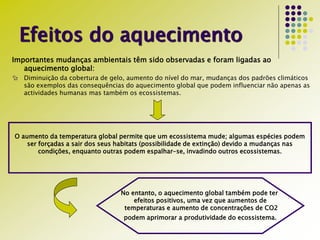 Efeitos do aquecimento
Importantes mudanças ambientais têm sido observadas e foram ligadas ao
aquecimento global:
 Diminuição da cobertura de gelo, aumento do nível do mar, mudanças dos padrões climáticos
são exemplos das consequências do aquecimento global que podem influenciar não apenas as
actividades humanas mas também os ecossistemas.
O aumento da temperatura global permite que um ecossistema mude; algumas espécies podem
ser forçadas a sair dos seus habitats (possibilidade de extinção) devido a mudanças nas
condições, enquanto outras podem espalhar-se, invadindo outros ecossistemas.
No entanto, o aquecimento global também pode ter
efeitos positivos, uma vez que aumentos de
temperaturas e aumento de concentrações de CO2
podem aprimorar a produtividade do ecossistema.
 