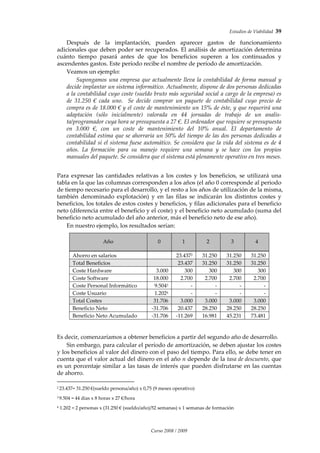 Estudios de Viabilidad  39 
Curso 2008 / 2009 
Después  de  la  implantación,  pueden  aparecer  gastos  de  funcionamiento 
adicionales que deben poder ser recuperados. El análisis de amortización determina 
cuánto  tiempo  pasará  antes  de  que  los  beneficios  superen  a  los  continuados  y 
ascendentes gastos. Este período recibe el nombre de período de amortización.  
Veamos un ejemplo: 
Supongamos una empresa que actualmente lleva la contabilidad de forma manual y 
decide implantar un sistema informático. Actualmente, dispone de dos personas dedicadas 
a la contabilidad cuyo coste (sueldo bruto más seguridad social a cargo de la empresa) es 
de  31.250  €  cada  uno.    Se  decide  comprar  un  paquete  de  contabilidad  cuyo  precio  de 
compra es de 18.000 € y el coste de mantenimiento un 15% de éste, y que requerirá una 
adaptación  (sólo  inicialmente)  valorada  en  44  jornadas  de  trabajo  de  un  analis‐
ta/programador cuya hora se presupuesta a 27 €. El ordenador que requiere se presupuesta 
en  3.000  €,  con  un  coste  de  mantenimiento  del  10%  anual.  El  departamento  de 
contabilidad estima que se ahorraría un 50% del tiempo de las dos personas dedicadas a 
contabilidad si el sistema fuese automático. Se considera que la vida del sistema es de 4 
años.  La  formación  para  su  manejo  requiere  una  semana  y  se  hace  con  los  propios 
manuales del paquete. Se considera que el sistema está plenamente operativo en tres meses. 
 
 
Para  expresar  las  cantidades  relativas  a  los  costes  y  los  beneficios,  se  utilizará  una 
tabla en la que las columnas corresponden a los años (el año 0 corresponde al periodo 
de tiempo necesario para el desarrollo, y el resto a los años de utilización de la misma, 
también  denominado  explotación)  y  en  las  filas  se  indicarán  los  distintos  costes  y 
beneficios, los totales de estos costes y beneficios, y filas adicionales para el beneficio 
neto (diferencia entre el beneficio y el coste) y el beneficio neto acumulado (suma del 
beneficio neto acumulado del año anterior, más el beneficio neto de ese año).  
En nuestro ejemplo, los resultados serían: 
 
 
Año 
 
0  1  2  3  4 
Ahorro en salarios    23.4372  31.250  31.250  31.250 
Total Beneficios    23.437  31.250  31.250  31.250 
Coste Hardware   3.000  300  300  300  300 
Coste Software   18.000  2.700  2.700  2.700  2.700 
Coste Personal Informático  9.5043  ‐  ‐  ‐   ‐ 
Coste Usuario   1.2024  ‐  ‐  ‐   ‐ 
Total Costes   31.706  3.000  3.000  3.000  3.000 
Beneficio Neto   ‐31.706  20.437  28.250  28.250  28.250 
Beneficio Neto Acumulado   ‐31.706  ‐11.269  16.981  45.231  73.481 
 
 
 
Es decir, comenzaríamos a obtener beneficios a partir del segundo año de desarrollo. 
Sin embargo, para calcular el período de amortización, se deben ajustar los costes 
y los beneficios al valor del dinero con el paso del tiempo. Para ello, se debe tener en 
cuenta que el valor actual del dinero en el año n depende de la tasa de descuento, que 
es un porcentaje similar a las tasas de interés que pueden disfrutarse en las cuentas 
de ahorro.  
                                                      
2 23.437= 31.250 €(sueldo persona/año) x 0,75 (9 meses operativo) 
3 9.504 = 44 días x 8 horas x 27 €/hora 
4 1.202 = 2 personas x (31.250 € (sueldo/año)/52 semanas) x 1 semanas de formación 
 