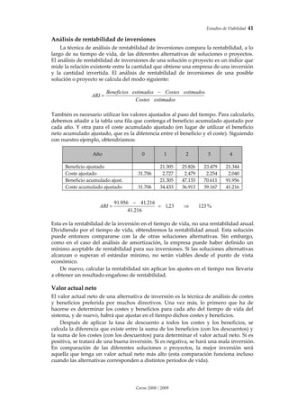Estudios de Viabilidad  41 
Curso 2008 / 2009 
Análisis de rentabilidad de inversiones 
La técnica de análisis de rentabilidad de inversiones compara la rentabilidad, a lo 
largo de su tiempo de vida, de las diferentes alternativas de soluciones o proyectos. 
El análisis de rentabilidad de inversiones de una solución o proyecto es un índice que 
mide la relación existente entre la cantidad que obtiene una empresa de una inversión 
y  la  cantidad  invertida.  El  análisis  de  rentabilidad  de  inversiones  de  una  posible 
solución o proyecto se calcula del modo siguiente: 
 
También es necesario utilizar los valores ajustados al paso del tiempo. Para calcularlo, 
debemos añadir a la tabla una fila que contenga el beneficio acumulado ajustado por 
cada año. Y otra para el coste acumulado ajustado (en lugar de utilizar el beneficio 
neto acumulado ajustado, que es la diferencia entre el beneficio y el coste). Siguiendo 
con nuestro ejemplo, obtendríamos: 
 
 
Año 
 
0  1  2  3  4 
Beneficio ajustado    21.305  25.826  23.479  21.344 
Coste ajustado  31.706  2.727  2.479  2.254  2.040 
Beneficio acumulado ajust.    21.305  47.133  70.611  91.956 
Coste acumulado ajustado  31.706  34.433  36.913  39.167  41.216 
 
 
 
Esta es la rentabilidad de la inversión en el tiempo de vida, no una rentabilidad anual. 
Dividiendo por el tiempo de vida, obtendremos la rentabilidad anual. Esta solución 
puede  entonces  compararse  con  la  de  otras  soluciones  alternativas.  Sin  embargo, 
como en el caso del análisis de amortización, la empresa puede haber definido un 
mínimo aceptable de rentabilidad para sus inversiones. Si las soluciones alternativas 
alcanzan  o  superan  el  estándar  mínimo,  no  serán  viables  desde  el  punto  de  vista 
económico. 
De nuevo, calcular la rentabilidad sin aplicar los ajustes en el tiempo nos llevaría 
a obtener un resultado engañoso de rentabilidad. 
Valor actual neto 
El valor actual neto de una alternativa de inversión es la técnica de análisis de costes 
y  beneficios  preferida  por  muchos  directivos.  Una  vez  más,  lo  primero  que  ha  de 
hacerse es determinar los costes y beneficios para cada año del tiempo de vida del 
sistema, y de nuevo, habrá que ajustar en el tiempo dichos costes y beneficios. 
Después  de  aplicar  la  tasa  de  descuento  a  todos  los  costes  y  los  beneficios,  se 
calcula la diferencia que existe entre la suma de los beneficios (con los descuentos) y 
la suma de los costes (con los descuentos) para determinar el valor actual neto. Si es 
positiva, se tratará de una buena inversión. Si es negativa, se hará una mala inversión. 
En  comparación  de  las  diferentes  soluciones  o  proyectos,  la  mejor  inversión  será 
aquella que tenga un valor actual neto más alto (esta comparación funciona incluso 
cuando las alternativas corresponden a distintos periodos de vida).  
 
 
 
estimadosCostes
estimadosCostesestimadosBeneficios
ARI
−
=
%12323,1
216.41
216.41956.91
⇒=
−
=ARI
 