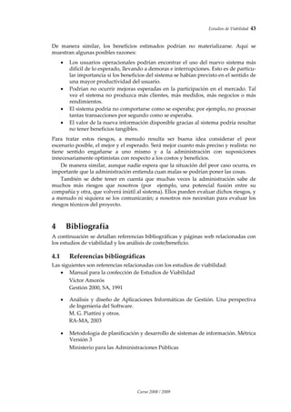 Estudios de Viabilidad  43 
Curso 2008 / 2009 
 
De  manera  similar,  los  beneficios  estimados  podrían  no  materializarse.  Aquí  se 
muestran algunas posibles razones: 
 
• Los usuarios operacionales podrían encontrar el uso del nuevo sistema más 
difícil de lo esperado, llevando a demoras e interrupciones. Esto es de particu‐
lar importancia si los beneficios del sistema se habían previsto en el sentido de 
una mayor productividad del usuario. 
• Podrían no ocurrir mejoras esperadas en la participación en el mercado. Tal 
vez el sistema no produzca más clientes, más medidos, más negocios o más 
rendimientos. 
• El sistema podría no comportarse como se esperaba; por ejemplo, no procesar 
tantas transacciones por segundo como se esperaba. 
• El valor de la nueva información disponible gracias al sistema podría resultar 
no tener beneficios tangibles. 
 
Para  tratar  estos  riesgos,  a  menudo  resulta  ser  buena  idea  considerar  el  peor 
escenario posible, el mejor y el esperado. Será mejor cuanto más preciso y realista: no 
tiene  sentido  engañarse  a  uno  mismo  y  a  la  administración  con  suposiciones 
innecesariamente optimistas con respecto a los costos y beneficios.  
De manera similar, aunque nadie espera que la situación del peor caso ocurra, es 
importante que la administración entienda cuan malas se podrían poner las cosas. 
También  se  debe  tener  en  cuenta  que  muchas  veces  la  administración  sabe  de 
muchos  más  riesgos  que  nosotros  (por    ejemplo,  una  potencial  fusión  entre  su 
compañía y otra, que volverá inútil al sistema). Ellos pueden evaluar dichos riesgos, y 
a menudo ni siquiera se los comunicarán; a nosotros nos necesitan para evaluar los 
riesgos técnicos del proyecto. 
 
4 Bibliografía 
A continuación se detallan referencias bibliográficas y páginas web relacionadas con 
los estudios de viabilidad y los análisis de coste/beneficio. 
4.1 Referencias bibliográficas 
Las siguientes son referencias relacionadas con los estudios de viabilidad: 
• Manual para la confección de Estudios de Viabilidad 
  Víctor Amorós 
  Gestión 2000, SA, 1991 
 
 
• Análisis y diseño de Aplicaciones Informáticas de Gestión. Una perspectiva 
de Ingeniería del Software. 
M. G. Piattini y otros.  
RA‐MA, 2003 
 
 
• Metodología de planificación y desarrollo de sistemas de información. Métrica 
Versión 3 
  Ministerio para las Administraciones Públicas 
 
 
 
 