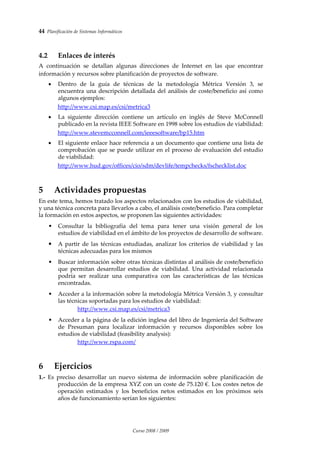 44  Planificación de Sistemas Informáticos 
Curso 2008 / 2009 
 
4.2 Enlaces de interés 
A  continuación  se  detallan  algunas  direcciones  de  Internet  en  las  que  encontrar 
información y recursos sobre planificación de proyectos de software. 
 
• Dentro  de  la  guía  de  técnicas  de  la  metodología  Métrica  Versión  3,  se 
encuentra una descripción detallada del análisis de coste/beneficio así como 
algunos ejemplos:  
http://www.csi.map.es/csi/metrica3  
 
• La  siguiente  dirección  contiene  un  artículo  en  inglés  de  Steve  McConnell 
publicado en la revista IEEE Software en 1998 sobre los estudios de viabilidad: 
http://www.stevemcconnell.com/ieeesoftware/bp15.htm 
 
• El siguiente enlace hace referencia a un documento que contiene una lista de 
comprobación que se puede utilizar en el proceso de evaluación del estudio 
de viabilidad: 
http://www.hud.gov/offices/cio/sdm/devlife/tempchecks/fschecklist.doc 
 
5 Actividades propuestas 
En este tema, hemos tratado los aspectos relacionados con los estudios de viabilidad, 
y una técnica concreta para llevarlos a cabo, el análisis coste/beneficio. Para completar 
la formación en estos aspectos, se proponen las siguientes actividades: 
 
• Consultar  la  bibliografía  del  tema  para  tener  una  visión  general  de  los 
estudios de viabilidad en el ámbito de los proyectos de desarrollo de software. 
 
A partir de  las técnicas estudiadas, analizar los criterios de viabilidad  y las 
técnicas adecuadas para los mismos 
 
• Buscar información sobre otras técnicas distintas al análisis de coste/beneficio 
que  permitan  desarrollar  estudios  de  viabilidad.  Una  actividad  relacionada 
podría  ser  realizar  una  comparativa  con  las  características  de  las  técnicas 
encontradas. 
 
• Acceder a la información sobre la metodología Métrica Versión 3, y consultar 
las técnicas soportadas para los estudios de viabilidad: 
http://www.csi.map.es/csi/metrica3  
 
• Acceder a la página de la edición inglesa del libro de Ingeniería del Software 
de  Presuman  para  localizar  información  y  recursos  disponibles  sobre  los 
estudios de viabilidad (feasibility analysis): 
http://www.rspa.com/ 
 
6 Ejercicios 
1.‐  Es  preciso  desarrollar  un  nuevo  sistema  de  información  sobre  planificación  de 
producción de la empresa XYZ con un coste de 75.120 €. Los costes netos de 
operación  estimados  y  los  beneficios  netos  estimados  en  los  próximos  seis 
años de funcionamiento serían los siguientes: 
 
 