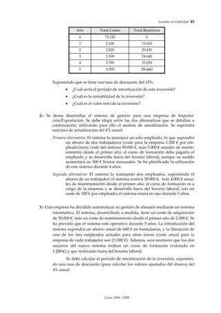 Estudios de Viabilidad  45 
Curso 2008 / 2009 
Año  Total Costes   Total Beneficios  
0  75.120  0 
1  2.100  15.620 
2  2.820  20.430 
3  3.300  24.640 
4  3.780  33.050 
5  4.200  39.660 
 
Suponiendo que se tiene una tasa de descuento del 12%: 
• ¿Cuál sería el período de amortización de esta inversión? 
• ¿Cuál es la rentabilidad de la inversión? 
• ¿Cuál es el valor neto de la inversión? 
 
2.‐  Se  desea  desarrollar  el  sistema  de  gestión  para  una  empresa  de  Importa‐
ción/Exportación.  Se  debe  elegir  entre  las  dos  alternativas  que  se  detallan  a 
continuación,  utilizando  para  ello  el  análisis  de  amortización.  Se  supondrá 
una tasa de actualización del 4% anual. 
 
Primera alternativa: El sistema lo manejará un sólo empleado, lo que supondrá 
un ahorro de dos trabajadores (coste para la empresa 1.200 € por em‐
pleado/mes); coste del sistema 90.000 €, más 5.000 € anuales de mante‐
nimiento desde el primer año; el curso de formación debe pagarlo el 
empleado y se desarrolla fuera del horario laboral, aunque su sueldo 
aumentará en 300 € brutos mensuales. Se ha planificado la utilización 
de este sistema durante 4 años. 
 
Segunda  alternativa:  El  sistema  lo  manejarán  dos  empleados,  suponiendo  el 
ahorro de un trabajador; el sistema costará 50.000 €,  más 4.000 € anua‐
les de mantenimiento desde el primer año; el curso de formación es a 
cargo de la empresa y se desarrolla fuera del horario laboral, con un 
coste de 500 € por empleado; el sistema estará en uso durante 5 años. 
 
 
3.‐ Una empresa ha decidido automatizar su gestión de almacén mediante un sistema 
informático. El sistema, desarrollado a medida, tiene un coste de adquisición 
de 50.000 €, más un coste de mantenimiento desde el primer año de 2.000 €. Se 
ha previsto que el sistema esté operativo durante 5 años. La introducción del 
sistema supondrá un ahorro anual de 600 € en formularios, y la liberación de 
uno  de  los  tres  empleados  actuales  para  otras  tareas  (coste  anual  para  la 
empresa de cada trabajador son 21.000 €). Además, será necesario que los dos 
usuarios  del  nuevo  sistema  reciban  un  curso  de  formación  (valorado  en 
1.200 €) y que realizarán fuera del horario laboral.  
 
Se debe calcular el periodo de amortización de la inversión, suponien‐
do una tasa de descuento (para calcular los valores ajustados del dinero) del 
4% anual. 
 
 
 
 
 
 
