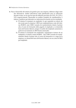 46  Planificación de Sistemas Informáticos 
Curso 2008 / 2009 
 
 
4.‐ Para el desarrollo del sistema de gestión para una empresa, debemos elegir entre 
dos  alternativas.  Ambas  alternativas  están  planificadas  para  su  utilización 
durante 4 años, en los que las tasas de inflación previstas son 3,5%, 3%, 2,5% y 
3,5% respectivamente. Desarrollar un análisis completo de coste/beneficio, e 
indicar y justificar qué alternativa se selecciona de acuerdo con los resultados.  
a) El  sistema  lo  manejará un  empleado,  lo  que  supondrá  un  ahorro  de 
dos (coste para la empresa 1.500 € por empleado/mes); coste del siste‐
ma 85.000 €, más 5.000 € anuales de mantenimiento desde el primer 
año; el curso de formación debe pagarlo el empleado y se desarrolla 
fuera del horario laboral, aunque el sueldo del empleado aumentará a 
partir de ese momento en 300 € brutos mensuales.  
b) El sistema lo manejarán dos empleados, suponiendo el ahorro de un 
trabajador; el sistema costará 40.000 €,  más 3.500 € anuales de mante‐
nimiento desde el primer año; el curso de formación es a cargo de la 
empresa y se desarrolla fuera del horario laboral, con un coste de 500 € 
por empleado. 
 
 
 