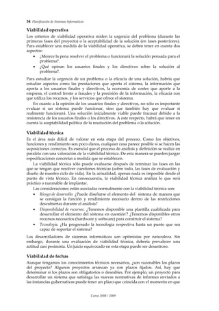 34  Planificación de Sistemas Informáticos 
Curso 2008 / 2009 
Viabilidad operativa 
Los  criterios  de  viabilidad  operativa  miden  la  urgencia  del  problema  (durante  las 
primeras fases del proyecto) o la aceptabilidad de la solución (en fases posteriores). 
Para establecer una medida de la viabilidad operativa, se deben tener en cuenta dos 
aspectos: 
• ¿Merece la pena resolver el problema o funcionará la solución pensada para el 
problema?. 
• ¿Qué  opinan  los  usuarios  finales  y  los  directivos  sobre  la  solución  al 
problema?. 
 
Para estudiar la urgencia de un problema o la eficacia de una solución, habría que 
estudiar  aspectos  como  las  prestaciones  que  aporta  el  sistema,  la  información  que 
aporta  a  los  usuarios  finales  y  directivos,  la  economía  de  costes  que  aporte  a  la 
empresa, el control frente a fraudes y la precisión de la información, la eficacia con 
que utiliza los recursos, y los servicios que ofrece el sistema. 
En cuanto a la opinión de los usuarios finales y directivos, no sólo es importante 
evaluar  si  un  sistema  puede  funcionar,  sino  que  también  hay  que  evaluar  si 
realmente  funcionará.  Una  solución  inicialmente  viable  puede  fracasar  debido  a  la 
resistencia de los usuarios finales o los directivos. A este respecto, habrá que tener en 
cuenta la aceptabilidad política de la resolución del problema o la solución. 
Viabilidad técnica 
Es  el  área  más  difícil  de  valorar  en  esta  etapa  del  proceso.  Como  los  objetivos, 
funciones y rendimiento son poco claros, cualquier cosa parece posible si se hacen las 
suposiciones correctas. Es esencial que el proceso de análisis y definición se realice en 
paralelo con una valoración de la viabilidad técnica. De esta manera se pueden juzgar 
especificaciones concretas a medida que se establecen.  
La viabilidad técnica sólo puede evaluarse después de terminar las fases en las 
que se tengan que resolver cuestiones técnicas (sobre todo, las fases de evaluación y 
diseño de nuestro ciclo de vida). En la actualidad, apenas nada es imposible desde el 
punto  de  vista  técnico.  En  consecuencia,  la  viabilidad  técnica  analiza  lo  que  será 
práctico o razonable de implantar.  
Las consideraciones están asociadas normalmente con la viabilidad técnica son: 
• Riesgo de desarrollo. ¿Puede diseñarse el elemento del  sistema de manera que 
se  consigan  la  función  y  rendimiento  necesario  dentro  de  las  restricciones 
descubiertas durante el análisis? 
• Disponibilidad de recursos. ¿Tenemos disponible una plantilla cualificada para 
desarrollar el elemento del sistema en cuestiónʹ? ¿Tenemos disponibles otros 
recursos necesarios (hardware y software) para construir el sistema? 
• Tecnología.  ¿Ha  progresado  la  tecnología  respectiva  hasta  un  punto  que  sea 
capaz de soportar el sistema? 
 
Los  desarrolladores  de  sistemas  informáticos  son  optimistas  por  naturaleza.  Sin 
embargo,  durante  una  evaluación  de  viabilidad  técnica,  debería  prevalecer  una 
actitud casi pesimista. Un juicio equivocado en esta etapa puede ser desastroso. 
Viabilidad de fechas 
Aunque tengamos los conocimientos técnicos necesarios, ¿son razonables los plazos 
del  proyecto?  Algunos  proyectos  arrancan  ya  con  plazos  fijados.  Así,  hay  que 
determinar si los plazos son obligatorios o deseables. Por ejemplo, un proyecto para 
desarrollar un sistema que satisfaga las nuevas normativas de informes enviados a 
las instancias gubernativas puede tener un plazo que coincida con el momento en que 
 