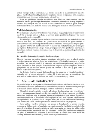 Estudios de Viabilidad  35 
Curso 2008 / 2009 
entran en vigor dichas normativas. Las multas asociadas al incumplimiento de estos 
plazos pueden hacerlos obligatorios. Si los plazos no son obligatorios sino deseables, 
el analista puede proponer un calendario alternativo.  
Suele  ser  preferible  entregar  un  sistema  que  funcione  correctamente  con  dos 
meses de retraso que entregar a tiempo un sistema de información inútil y propenso a 
errores.  No  cumplir  con  los  plazos  es  una  contrariedad.  Pero  es  peor  entregar 
sistemas inadecuados. Se trata, en este caso, de elegir el menor de estos dos males. 
Viabilidad económica 
No es necesario un estudio de viabilidad para sistemas en que la justificación económica 
es  obvia,  el  riesgo  técnico  es  bajo,  se  esperan  pocos  problemas  legales  y  no  existe 
ninguna alternativa razonable.  
Sin  embargo,  si  falla  alguna  de  las  condiciones  anteriores,  se  debería  hacer  un 
estudio  del  área  en  cuestión.  La  justificación  económica  es  generalmente  la 
consideración fundamental para la mayoría de sistemas, e incluye una amplia gama 
de aspectos a tener en cuenta como son el análisis de coste/beneficio, las estrategias 
de ingresos de la empresa a largo plazo, el impacto en otros productos o centros de 
beneficios, coste de recursos necesarios para el desarrollo y crecimiento potencial del 
mercado. 
La cuestión de fondo: el estudio de alternativas 
Hemos  visto  que  es  posible  evaluar  soluciones  alternativas  con  ayuda  de  cuatro 
criterios: operativo, técnico, de fechas y económico. ¿Cómo elegir entonces la mejor 
solución?.  No  siempre  es  fácil.  A  menudo,  las  cuestiones  operativas  y  económicas 
están en conflicto. Por ejemplo, la solución con impacto operativo óptimo desde la 
perspectiva  de  los  usuarios  finales  puede  ser  también  la  más  cara  y,  por  tanto,  la 
menos viable económicamente.  
La  decisión  final  se  tomará  dialogando  con  los  usuarios,  revisando  los  datos  y 
optando  por  la  mejor  alternativa  global.  El  grado  con  que  se  consideran  las 
alternativas está a menudo limitado por restricciones de tiempo y costes. 
3 Análisis de Coste/Beneficio 
La parte a la que se suele prestar más atención durante un estudio de viabilidad es el 
análisis económico de coste/beneficio. Sus conclusiones serán determinantes para que 
la dirección tome la decisión de seguir adelante o cancelar el proyecto.  
El  análisis  coste/beneficio  permite  seleccionar  la  alternativa  más  beneficiosa  y 
prever las necesidades financieras. Un buen análisis debe tener en cuenta no sólo los 
elementos  tangibles,  que  se  pueden  valorar  directamente  (como  gastos  de  equipo, 
tiempo empleado en el desarrollo, salarios pagados, etc.), sino también los elementos 
intangibles (no se pueden valorar con precisión, por lo que suelen ser subjetivos) y 
que, en muchos casos, constituyen la clave de la viabilidad de los proyectos. 
Pero,  ¿cómo  pueden  estimarse  los  costes  y  beneficios?,  y  ¿cómo  pueden 
compararse dichos costes y beneficios para determinar la viabilidad económica?. En 
general, el análisis de coste/beneficio se suele representar en forma de tabla: en las 
columnas aparecen los años de vida del proyecto, y en las filas los distintos conceptos 
de  gasto  y  beneficio  del  proyecto.  A  continuación,  se  ofrece  una  visión  sobre  los 
costes y beneficios a considerar, y de las técnicas para estimarlos. 
 