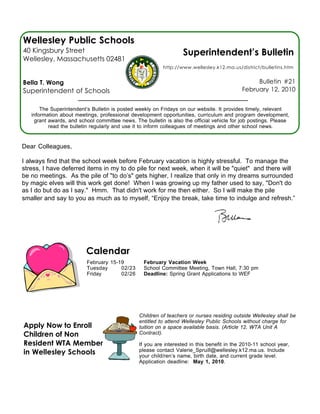 Wellesley Public Schools
40 Kingsbury Street                                                Superintendent’s Bulletin
Wellesley, Massachusetts 02481
                                                          http://www.wellesley.k12.ma.us/district/bulletins.htm


Bella T. Wong                                                                                    Bulletin #21
Superintendent of Schools                                                                   February 12, 2010


       The Superintendent’s Bulletin is posted weekly on Fridays on our website. It provides timely, relevant
   information about meetings, professional development opportunities, curriculum and program development,
    grant awards, and school committee news. The bulletin is also the official vehicle for job postings. Please
          read the bulletin regularly and use it to inform colleagues of meetings and other school news.


Dear Colleagues,

I always find that the school week before February vacation is highly stressful. To manage the
stress, I have deferred items in my to do pile for next week, when it will be "quiet" and there will
be no meetings. As the pile of "to do’s" gets higher, I realize that only in my dreams surrounded
by magic elves will this work get done! When I was growing up my father used to say, "Don't do
as I do but do as I say." Hmm. That didn't work for me then either. So I will make the pile
smaller and say to you as much as to myself, “Enjoy the break, take time to indulge and refresh.”




                         Calendar
                          February 15-19          February Vacation Week
                          Tuesday      02/23      School Committee Meeting, Town Hall, 7:30 pm
                          Friday       02/26      Deadline: Spring Grant Applications to WEF




                                                Children of teachers or nurses residing outside Wellesley shall be
                                                entitled to attend Wellesley Public Schools without charge for
Apply Now to Enroll                             tuition on a space available basis. (Article 12, WTA Unit A
Children of Non                                 Contract).

Resident WTA Members                            If you are interested in this benefit in the 2010-11 school year,
in Wellesley Schools                            please contact Valerie_Spruill@wellesley.k12.ma.us. Include
                                                your child/ren’s name, birth date, and current grade level.
                                                Application deadline: May 1, 2010.
 