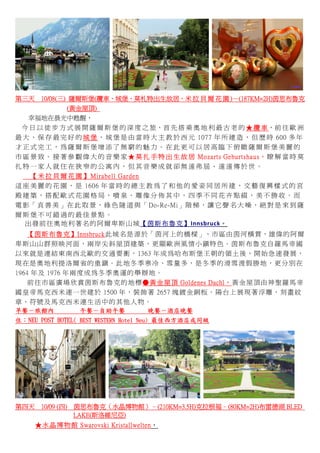    
第三天 10/08(三) 薩爾斯堡(纜車、城堡、莫札特出生故居、米 拉 貝 爾 花 園 )－(187KM=2H)茵思布魯克
(黃金屋頂)
        幸福地在晨光中甦醒，   
    今 日 以 徒 步 方 式 展 開 薩 爾 斯 堡 的 深 度 之 旅，首 先 搭 乘 奧 地 利 最 古 老 的 ★ 纜 車，前 往 歐 洲
最 大 、 保 存 最 完 好 的 城 堡 ， 城 堡 是 由 當 時 大 主 教 於 西 元 1077 年 所 建 造 ， 但 歷 時 600 多 年
才 正 式 完 工 ， 為 薩 爾 斯 堡 增 添 了 無 窮 的 魅 力 。 在 此 更 可 以 居 高 臨 下 俯 瞰 薩 爾 斯 堡 美 麗 的
市 區 景 致 。 接 著 參 觀 偉 大 的 音 樂 家 ★ 莫 扎 手 特 出 生 故 居 Mozarts Geburtshaus， 瞭 解 當 時 莫
扎 特 一 家 人 就 住 在 狹 窄 的 公 寓 內 ， 但 其 音 樂 成 就 卻 無 遠 弗 屆 、 遠 遠 傳 於 世 。
【 米 拉 貝 爾 花 園 】 Mirabell Garden
這 座 美 麗 的 花 園 ， 是 1606 年 當 時 的 總 主 教 為 了 和 他 的 愛 妾 同 居 所 建 ， 文 藝 復 興 樣 式 的 宮
殿 建 築 ， 搭 配 歐 式 花 園 格 局 ， 噴 泉 、 雕 像 分 佈 其 中 ， 四 季 不 同 花 卉 點 綴 ， 美 不 勝 收 。 而
電 影「 真 善 美 」在 此 取 景，綠 色 隧 道 與「 Do-Re-Mi」階 梯，讓 它 聲 名 大 噪，絕 對 是 來 到 薩
爾 斯 堡 不 可 錯 過 的 最 佳 景 點 。
      出發前往奧地利著名的阿爾卑斯山城【茵斯布魯克】Innsbruck。 
【茵斯布魯克】Innsbruck此城名是源於「茵河上的橋樑」，市區由茵河橫貫，雄偉的阿爾
卑斯山山群照映河面，兩岸尖斜屋頂建築，更顯歐洲風情小鎮特色。茵斯布魯克自羅馬帝國
以來就是連結東南西北歐的交通要衝，1363 年成為哈布斯堡王朝的領土後，開始急速發展，
現在是奧地利提洛爾省的重鎮。此地冬季寒冷、雪量多，是冬季的滑雪渡假勝地，更分別在
1964 年及 1976 年兩度成為冬季奧運的舉辦地。
前往市區廣場欣賞茵斯布魯克的地標●黃金屋頂 Goldenes Dachl，黃金屋頂由神聖羅馬帝
國皇帝馬克西米連一世建於 1500 年，裝飾著 2657 塊鍍金銅板。陽台上展現著浮雕、刻畫紋
章、符號及馬克西米連生活中的其他人物。
早餐－旅館內 午餐－自助午餐 晚餐－酒店晚餐
住：NEU POST HOTEL( BEST WESTERN Hotel Neu) 最佳西方酒店或同級
 
第四天 10/09 (四) 茵思布魯克（水晶博物館）–(210KM=3.5H)克拉根福–(80KM=2H)布雷德湖 BLED
LAKE(斯洛維尼亞)
★水晶博物館 Swarovski Kristallwelten，
 