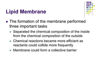 Lipid Membrane
 The formation of the membrane performed
three important tasks
 Separated the chemical composition of the inside
from the chemical composition of the outside
 Chemical reactions became more efficient as
reactants could collide more frequently
 Membrane could form a collective barrier
 