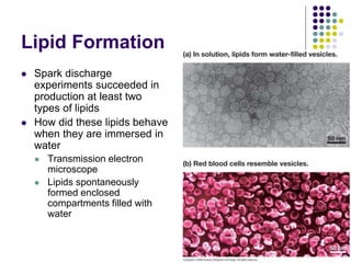 Lipid Formation
 Spark discharge
experiments succeeded in
production at least two
types of lipids
 How did these lipids behave
when they are immersed in
water
 Transmission electron
microscope
 Lipids spontaneously
formed enclosed
compartments filled with
water
 