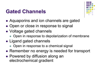 Gated Channels
 Aquaporins and ion channels are gated
 Open or close in response to signal
 Voltage gated channels
 Open in response to depolarization of membrane
 Ligand gated channels
 Open in response to a chemical signal
 Remember no energy is needed for transport
 Powered by diffusion along an
electrochemical gradient
 