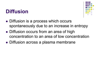 Diffusion
 Diffusion is a process which occurs
spontaneously due to an increase in entropy
 Diffusion occurs from an area of high
concentration to an area of low concentration
 Diffusion across a plasma membrane
 