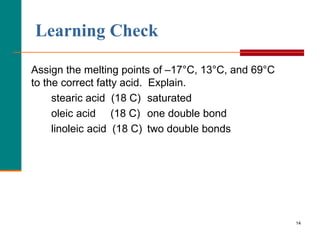 14
Learning Check
Assign the melting points of –17°C, 13°C, and 69°C
to the correct fatty acid. Explain.
stearic acid (18 C) saturated
oleic acid (18 C) one double bond
linoleic acid (18 C) two double bonds
 
