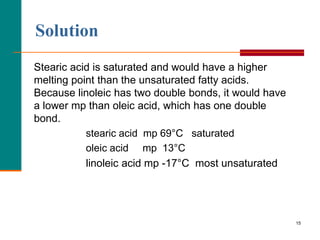 15
Solution
Stearic acid is saturated and would have a higher
melting point than the unsaturated fatty acids.
Because linoleic has two double bonds, it would have
a lower mp than oleic acid, which has one double
bond.
stearic acid mp 69°C saturated
oleic acid mp 13°C
linoleic acid mp -17°C most unsaturated
 