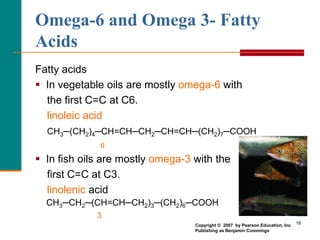 18
Omega-6 and Omega 3- Fatty
Acids
Fatty acids
 In vegetable oils are mostly omega-6 with
the first C=C at C6.
linoleic acid
CH3─(CH2)4─CH=CH─CH2─CH=CH─(CH2)7─COOH
6
 In fish oils are mostly omega-3 with the
first C=C at C3.
linolenic acid
CH3─CH2─(CH=CH─CH2)3─(CH2)6─COOH
3
Copyright © 2007 by Pearson Education, Inc.
Publishing as Benjamin Cummings
 