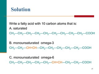 21
Solution
Write a fatty acid with 10 carbon atoms that is:
A. saturated
CH3—CH2—CH2—CH2—CH2—CH2—CH2—CH2—CH2—COOH
B. monounsaturated omega-3
CH3—CH2—CH=CH—CH2—CH2—CH2—CH2—CH2—COOH
C. monounsaturated omega-6
CH3—CH2—CH2—CH2—CH2—CH=CH—CH2—CH2—COOH
 