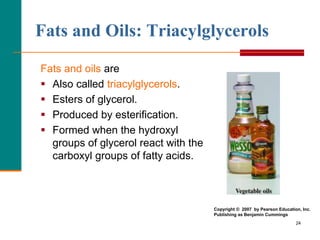 24
Fats and Oils: Triacylglycerols
Fats and oils are
 Also called triacylglycerols.
 Esters of glycerol.
 Produced by esterification.
 Formed when the hydroxyl
groups of glycerol react with the
carboxyl groups of fatty acids.
Copyright © 2007 by Pearson Education, Inc.
Publishing as Benjamin Cummings
 