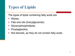 3
Types of Lipids
The types of lipids containing fatty acids are
 Waxes.
 Fats and oils (triacylglycerols).
 Glycerophospholipids.
 Prostaglandins.
 Not steroids, as they do not contain fatty acids.
 