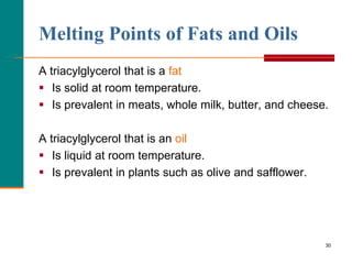 30
Melting Points of Fats and Oils
A triacylglycerol that is a fat
 Is solid at room temperature.
 Is prevalent in meats, whole milk, butter, and cheese.
A triacylglycerol that is an oil
 Is liquid at room temperature.
 Is prevalent in plants such as olive and safflower.
 