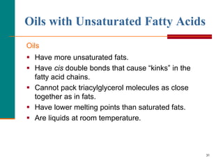 31
Oils with Unsaturated Fatty Acids
Oils
 Have more unsaturated fats.
 Have cis double bonds that cause “kinks” in the
fatty acid chains.
 Cannot pack triacylglycerol molecules as close
together as in fats.
 Have lower melting points than saturated fats.
 Are liquids at room temperature.
 