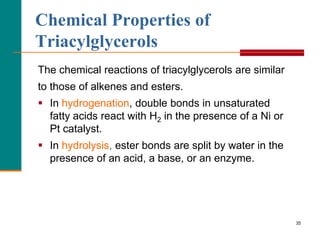 35
The chemical reactions of triacylglycerols are similar
to those of alkenes and esters.
 In hydrogenation, double bonds in unsaturated
fatty acids react with H2 in the presence of a Ni or
Pt catalyst.
 In hydrolysis, ester bonds are split by water in the
presence of an acid, a base, or an enzyme.
Chemical Properties of
Triacylglycerols
 