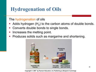 36
Hydrogenation of Oils
The hydrogenation of oils
 Adds hydrogen (H2) to the carbon atoms of double bonds.
 Converts double bonds to single bonds.
 Increases the melting point.
 Produces solids such as margarine and shortening.
Copyright © 2007 by Pearson Education, Inc Publishing as Benjamin Cummings
 