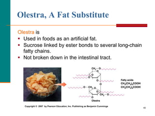40
Olestra, A Fat Substitute
Olestra is
 Used in foods as an artificial fat.
 Sucrose linked by ester bonds to several long-chain
fatty chains.
 Not broken down in the intestinal tract.
Copyright © 2007 by Pearson Education, Inc. Publishing as Benjamin Cummings
 