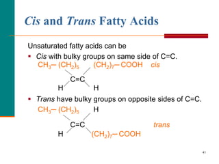 41
Cis and Trans Fatty Acids
Unsaturated fatty acids can be
 Cis with bulky groups on same side of C=C.
CH3─ (CH2)5 (CH2)7─ COOH cis
C=C
H H
 Trans have bulky groups on opposite sides of C=C.
CH3─ (CH2)5 H
C=C trans
H (CH2)7─ COOH
 