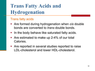 42
Trans Fatty Acids and
Hydrogenation
Trans fatty acids
 Are formed during hydrogenation when cis double
bonds are converted to trans double bonds.
 In the body behave like saturated fatty acids.
 Are estimated to make up 2-4% of our total
Calories.
 Are reported in several studies reported to raise
LDL-cholesterol and lower HDL-cholesterol.
 