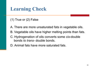 43
Learning Check
(1) True or (2) False
A. There are more unsaturated fats in vegetable oils.
B. Vegetable oils have higher melting points than fats.
C. Hydrogenation of oils converts some cis-double
bonds to trans- double bonds.
D. Animal fats have more saturated fats.
 