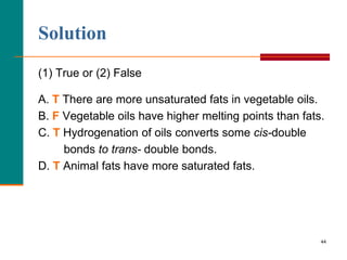 44
Solution
(1) True or (2) False
A. T There are more unsaturated fats in vegetable oils.
B. F Vegetable oils have higher melting points than fats.
C. T Hydrogenation of oils converts some cis-double
bonds to trans- double bonds.
D. T Animal fats have more saturated fats.
 