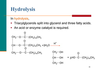 45
Hydrolysis
In hydrolysis,
 Triacylglycerols split into glycerol and three fatty acids.
 An acid or enzyme catalyst is required.
O
CH2
O
CH
O
CH2
OH
CH2
OH
CH
OH
CH2 O
(CH2)14CH3
C
HO
H2O
O
(CH2)14CH3
C
O
(CH2)14CH3
C
O
(CH2)14CH3
C
H+
+3
+ 3
 