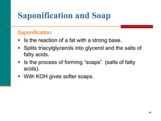 46
Saponification and Soap
Saponification
 Is the reaction of a fat with a strong base.
 Splits triacylglycerols into glycerol and the salts of
fatty acids.
 Is the process of forming “soaps” (salts of fatty
acids).
 With KOH gives softer soaps.
 