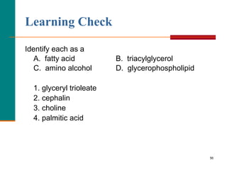 56
Learning Check
Identify each as a
A. fatty acid B. triacylglycerol
C. amino alcohol D. glycerophospholipid
1. glyceryl trioleate
2. cephalin
3. choline
4. palmitic acid
 