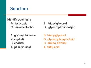 57
Solution
Identify each as a
A. fatty acid B. triacylglycerol
C. amino alcohol D. glycerophospholipid
1. glyceryl trioleate B. triacylglycerol
2. cephalin D. glycerophospholipid
3. choline C. amino alcohol
4. palmitic acid A. fatty acid
 