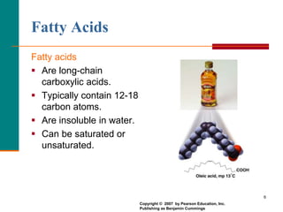 6
Fatty Acids
Fatty acids
 Are long-chain
carboxylic acids.
 Typically contain 12-18
carbon atoms.
 Are insoluble in water.
 Can be saturated or
unsaturated.
Copyright © 2007 by Pearson Education, Inc.
Publishing as Benjamin Cummings
 