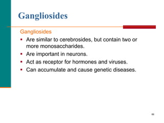 66
Gangliosides
Gangliosides
 Are similar to cerebrosides, but contain two or
more monosaccharides.
 Are important in neurons.
 Act as receptor for hormones and viruses.
 Can accumulate and cause genetic diseases.
 