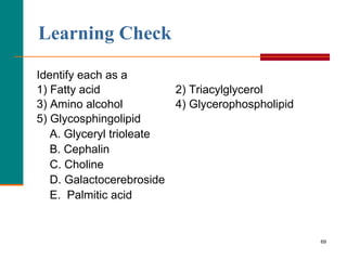 69
Learning Check
Identify each as a
1) Fatty acid 2) Triacylglycerol
3) Amino alcohol 4) Glycerophospholipid
5) Glycosphingolipid
A. Glyceryl trioleate
B. Cephalin
C. Choline
D. Galactocerebroside
E. Palmitic acid
 