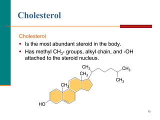 73
Cholesterol
Cholesterol
 Is the most abundant steroid in the body.
 Has methyl CH3- groups, alkyl chain, and -OH
attached to the steroid nucleus.
CH3
CH3
CH3
CH3
HO
CH3
 