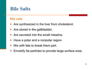 78
Bile Salts
Bile salts
 Are synthesized in the liver from cholesterol.
 Are stored in the gallbladder.
 Are secreted into the small intestine.
 Have a polar and a nonpolar region
 Mix with fats to break them part.
 Emulsify fat particles to provide large surface area.
 