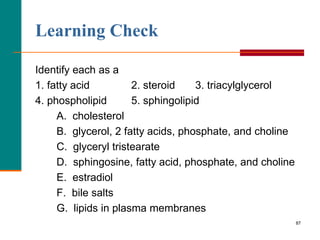 87
Learning Check
Identify each as a
1. fatty acid 2. steroid 3. triacylglycerol
4. phospholipid 5. sphingolipid
A. cholesterol
B. glycerol, 2 fatty acids, phosphate, and choline
C. glyceryl tristearate
D. sphingosine, fatty acid, phosphate, and choline
E. estradiol
F. bile salts
G. lipids in plasma membranes
 