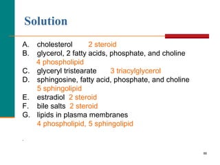 88
Solution
A. cholesterol 2 steroid
B. glycerol, 2 fatty acids, phosphate, and choline
4 phospholipid
C. glyceryl tristearate 3 triacylglycerol
D. sphingosine, fatty acid, phosphate, and choline
5 sphingolipid
E. estradiol 2 steroid
F. bile salts 2 steroid
G. lipids in plasma membranes
4 phospholipid, 5 sphingolipid
.
 