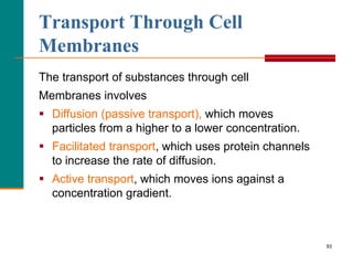 93
Transport Through Cell
Membranes
The transport of substances through cell
Membranes involves
 Diffusion (passive transport), which moves
particles from a higher to a lower concentration.
 Facilitated transport, which uses protein channels
to increase the rate of diffusion.
 Active transport, which moves ions against a
concentration gradient.
 