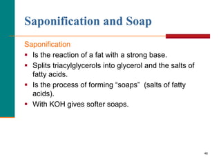 46
Saponification and Soap
Saponification
 Is the reaction of a fat with a strong base.
 Splits triacylglycerols into gl...