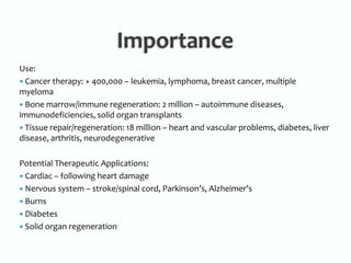 ImportanceUse:  Cancer therapy: + 400,000 – leukemia, lymphoma, breast cancer, multiple myeloma Bone marrow/immune regeneration: 2 million – autoimmune diseases, immunodeficiencies, solid organ transplants Tissue repair/regeneration: 18 million – heart and vascular problems, diabetes, liver disease, arthritis, neurodegenerativePotential Therapeutic Applications:  Cardiac – following heart damage Nervous system – stroke/spinal cord, Parkinson’s, Alzheimer’s  Burns Diabetes Solid organ regeneration