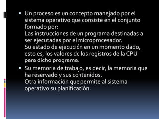  Un proceso es un concepto manejado por el
sistema operativo que consiste en el conjunto
formado por:
Las instrucciones de un programa destinadas a
ser ejecutadas por el microprocesador.
Su estado de ejecución en un momento dado,
esto es, los valores de los registros de la CPU
para dicho programa.
 Su memoria de trabajo, es decir, la memoria que
ha reservado y sus contenidos.
Otra información que permite al sistema
operativo su planificación.
 